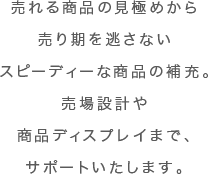 売れる商品の見極めから売り期を逃さないスピーディーな商品の補充。売場設計や商品ディスプレイまで、サポートいたします。